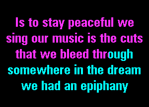 Is to stay peaceful we
sing our music is the cuts
that we bleed through
somewhere in the dream
we had an epiphany
