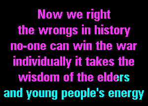 Now we right
the wrongs in history
no-one can win the war
individually it takes the
wisdom of the elders
and young people's energy