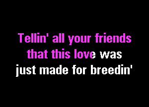 Tellin' all your friends

that this love was
iust made for hreedin'