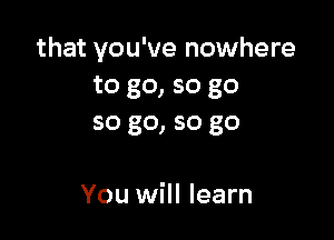 that you've nowhere
to go, so go

so go, so go

You will learn