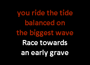 you ride the tide
balanced on

the biggest wave
Race towards
an early grave