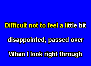 Difficult not to feel a little bit
disappointed, passed over

When I look right through