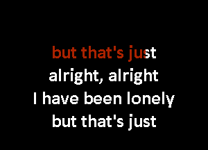 but that's just

alright, alright
I have been lonely
but that's just