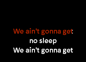 We ain't gonna get
no sleep
We ain't gonna get