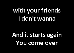 with your friends
I don't wanna

And it starts again
You come over