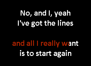 No, and l, yeah
I've got the lines

and all I really want
is to start again