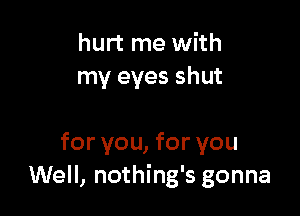 hurt me with
my eyes shut

for you, for you
Well, nothing's gonna