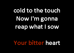 cold to the touch
Now I'm gonna

reap what I sow

Your bitter heart