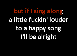 but if I sing along
a little fuckin' louder

to a happy song
I'll be alright