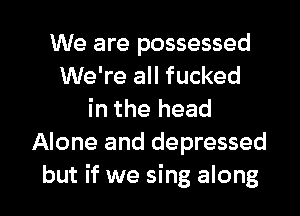 We are possessed
We're all fucked
in the head
Alone and depressed

but if we sing along I