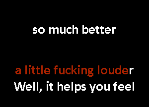 so much better

a little fucking louder
Well, it helps you feel