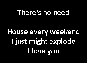 There's no need

House every weekend
I just might explode
I love you