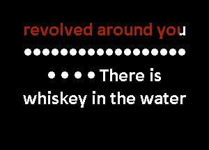 revolved around you
OOOOOOOOOOOOOOOOOO

0 0 0 0 There is
whiskey in the water