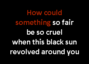 How could
something so fair

be so cruel
when this black sun
revolved around you