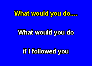 What would you do....

What would you do

if I followed you