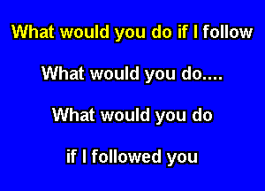 What would you do if I follow

What would you do....

What would you do

if I followed you