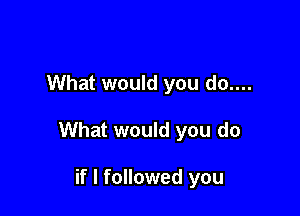 What would you do....

What would you do

if I followed you