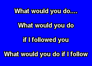 What would you do....

What would you do

if I followed you

What would you do if I follow