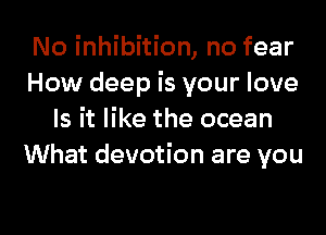 No inhibition, no fear
How deep is your love
Is it like the ocean
What devotion are you