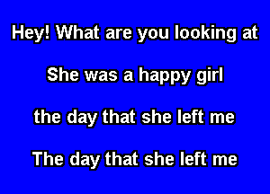 Hey! What are you looking at

She was a happy girl
the day that she left me

The day that she left me