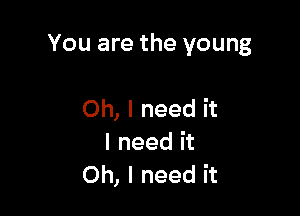 You are the young

Oh, I need it
I need it
Oh, I need it