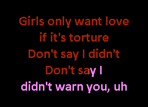 Girls only want love
if it's torture

Don't say I didn't
Don't say I
didn't warn you, uh