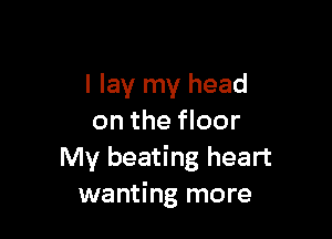 I lay my head

on the floor
My beating heart
wanting more