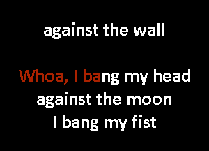 against the wall

Whoa, I bang my head
against the moon
I bang my fist