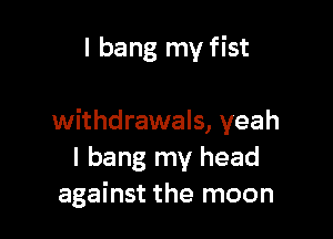 I bang my fist

withdrawals, yeah
I bang my head
against the moon