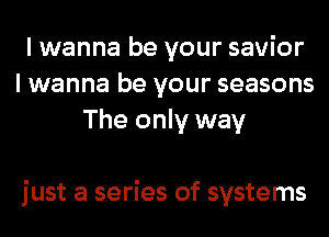 I wanna be your savior
I wanna be your seasons
The only way

just a series of systems