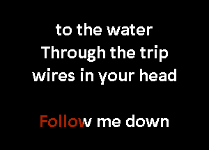 to the water
Through the trip

wires in your head

Follow me down