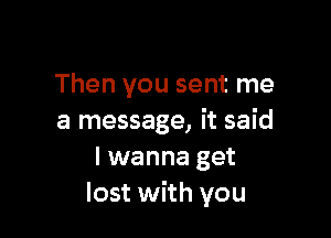 Then you sent me

a message, it said
I wanna get
lost with you