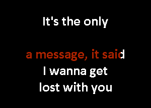 It's the only

a message, it said
I wanna get
lost with you