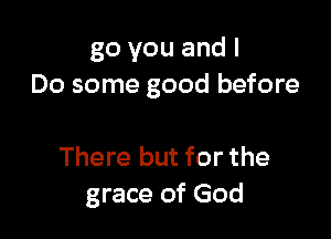 go you and I
Do some good before

There but for the
grace of God