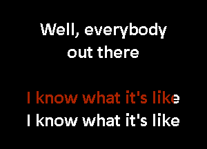 Well, everybody
out there

I know what it's like
I know what it's like