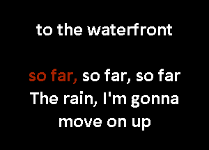 to the waterfront

so far, so far, so far
The rain, I'm gonna
move on up