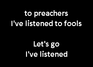 to preachers
I've listened to fools

Let's go
I've listened