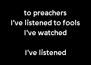 to preachers
I've listened to fools

I've watched

I've listened