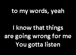 to my words, yeah

I know that things
are going wrong for me
You gotta listen