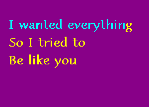 I wanted everything
So I tried to

Be like you