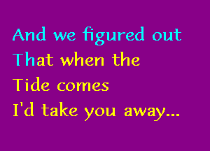 And we iagured out
That when the
Tide comes

I'd take you away...