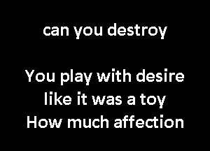 can you destroy

You play with desire
like it was a toy
How much affection