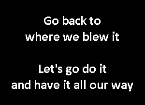 Go back to
where we blew it

Let's go do it
and have it all our way