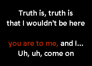 Truth is, truth is
that I wouldn't be here

you are to me, and l...
Uh, uh, come on