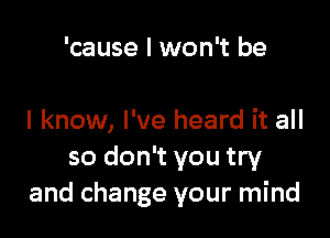 'cause I won't be

I know, I've heard it all
so don't you try
and change your mind