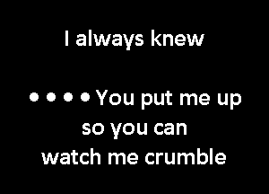 I always knew

o o 0 0You put me up
so you can
watch me crumble