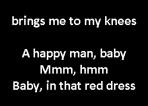 brings me to my knees

A happy man, baby
Mmm, hmm
Baby, in that red dress