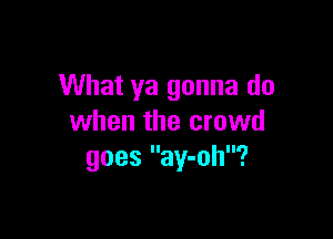 What ya gonna do

when the crowd
goes ay-oh?