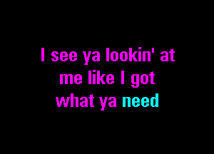 I see ya lookin' at

me like I got
what ya need