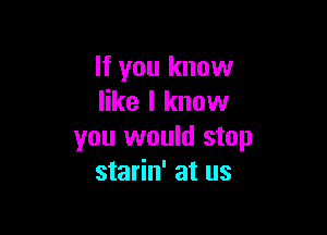 If you know
like I know

you would stop
starin' at us